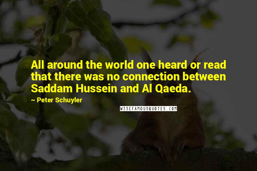 Peter Schuyler Quotes: All around the world one heard or read that there was no connection between Saddam Hussein and Al Qaeda.