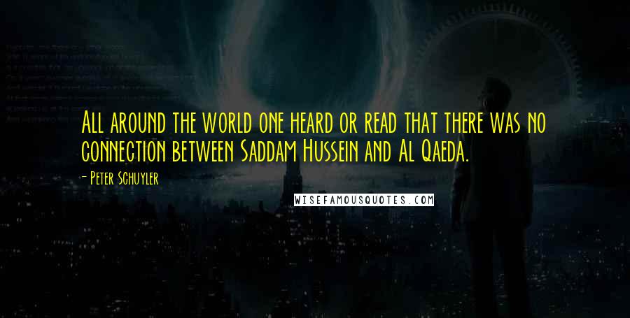 Peter Schuyler Quotes: All around the world one heard or read that there was no connection between Saddam Hussein and Al Qaeda.