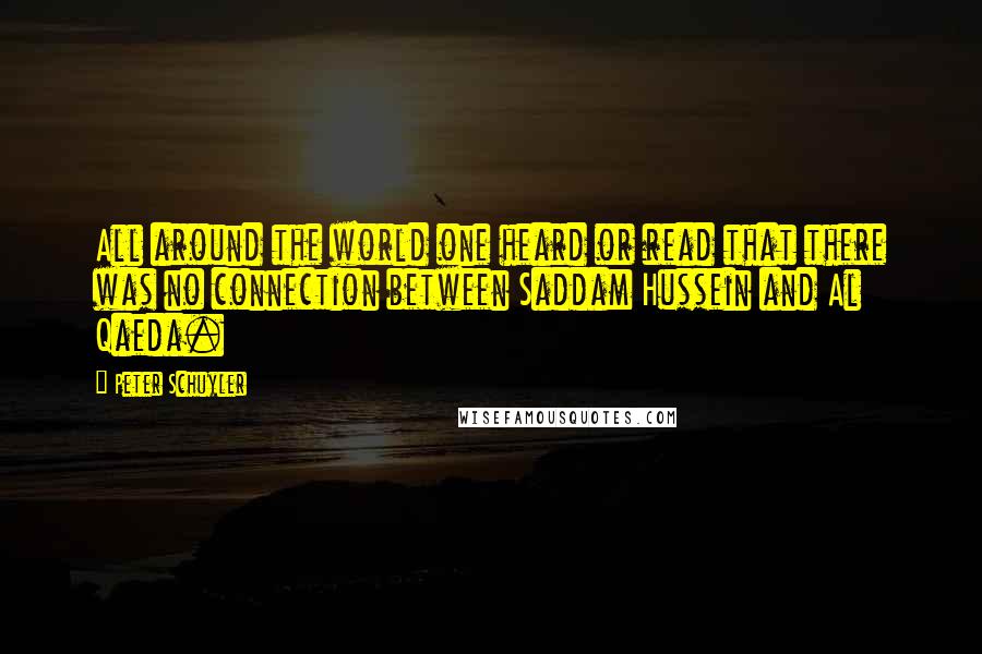 Peter Schuyler Quotes: All around the world one heard or read that there was no connection between Saddam Hussein and Al Qaeda.