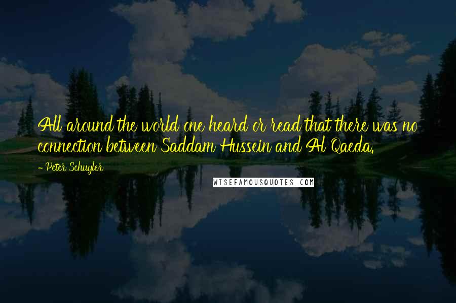 Peter Schuyler Quotes: All around the world one heard or read that there was no connection between Saddam Hussein and Al Qaeda.