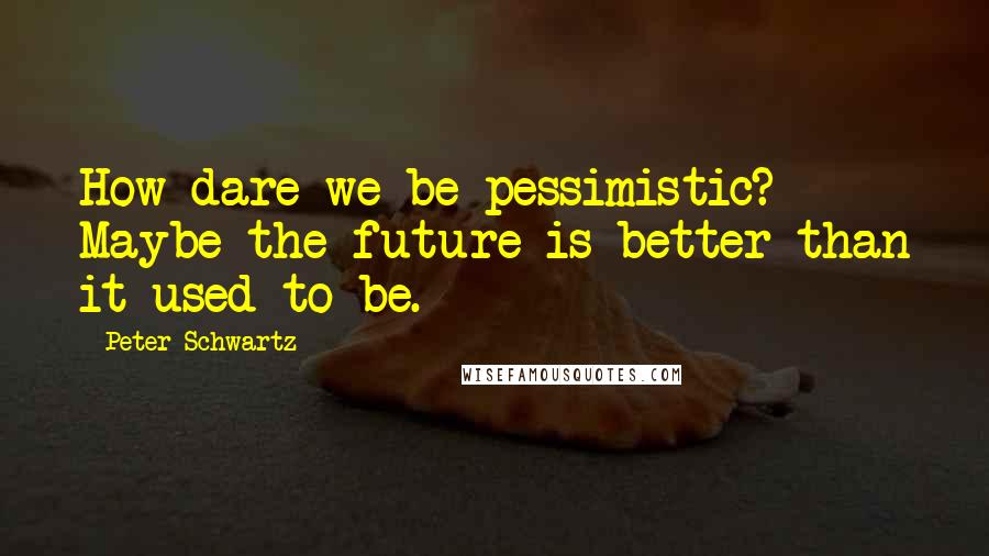 Peter Schwartz Quotes: How dare we be pessimistic? Maybe the future is better than it used to be.