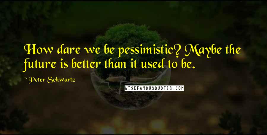 Peter Schwartz Quotes: How dare we be pessimistic? Maybe the future is better than it used to be.