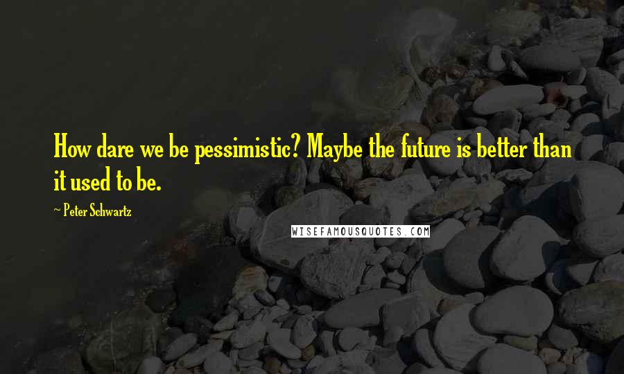 Peter Schwartz Quotes: How dare we be pessimistic? Maybe the future is better than it used to be.