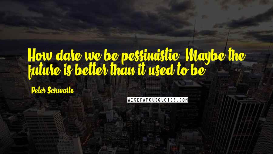 Peter Schwartz Quotes: How dare we be pessimistic? Maybe the future is better than it used to be.