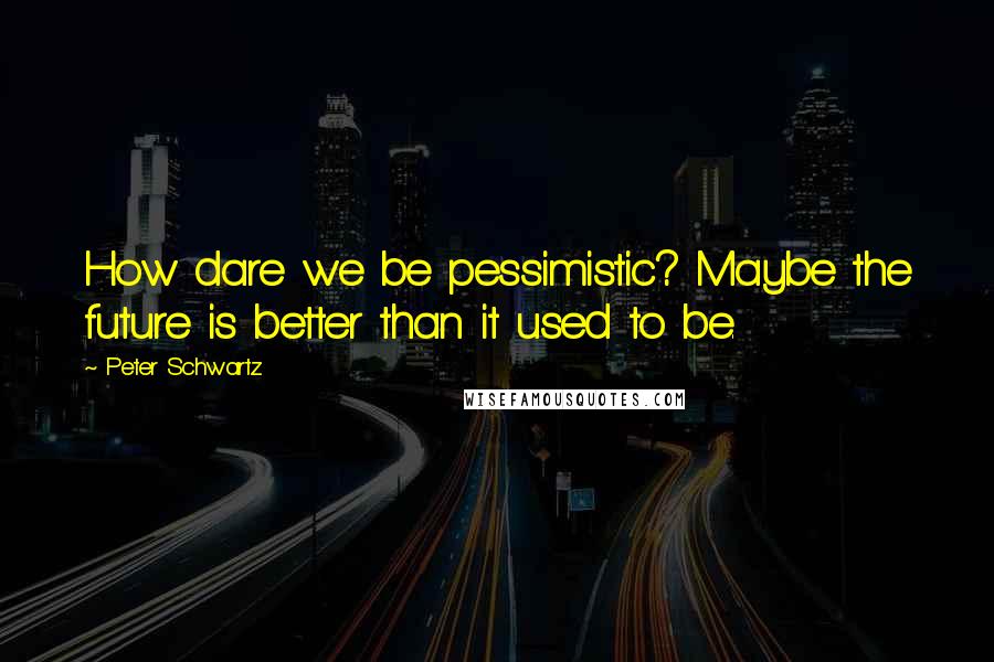 Peter Schwartz Quotes: How dare we be pessimistic? Maybe the future is better than it used to be.