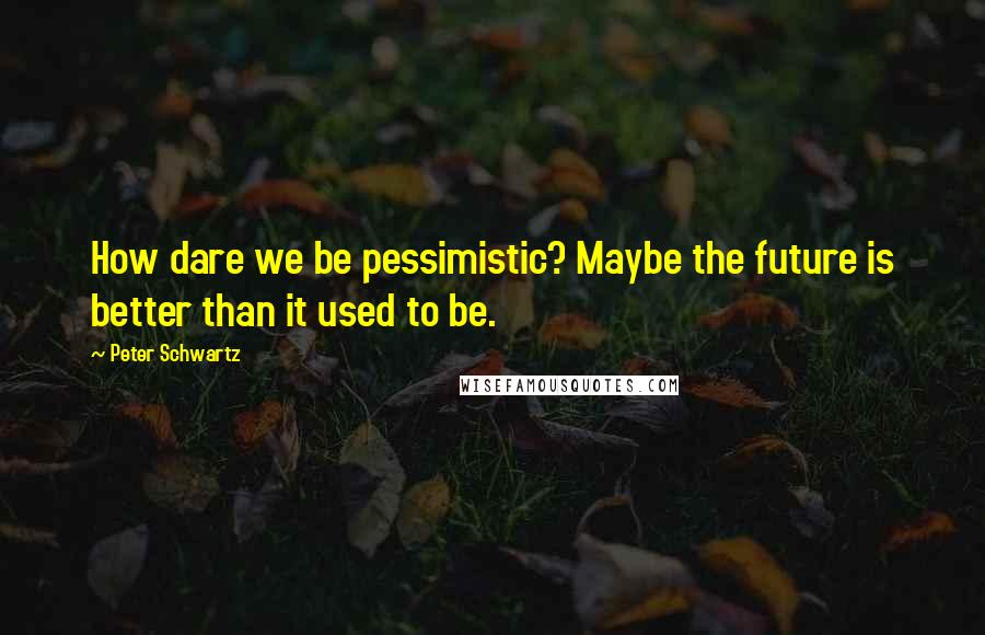 Peter Schwartz Quotes: How dare we be pessimistic? Maybe the future is better than it used to be.