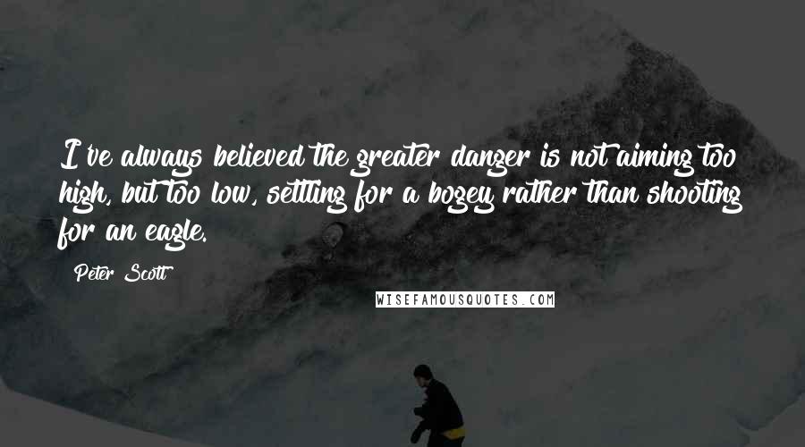 Peter Scott Quotes: I've always believed the greater danger is not aiming too high, but too low, settling for a bogey rather than shooting for an eagle.