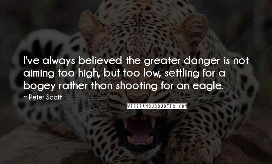 Peter Scott Quotes: I've always believed the greater danger is not aiming too high, but too low, settling for a bogey rather than shooting for an eagle.