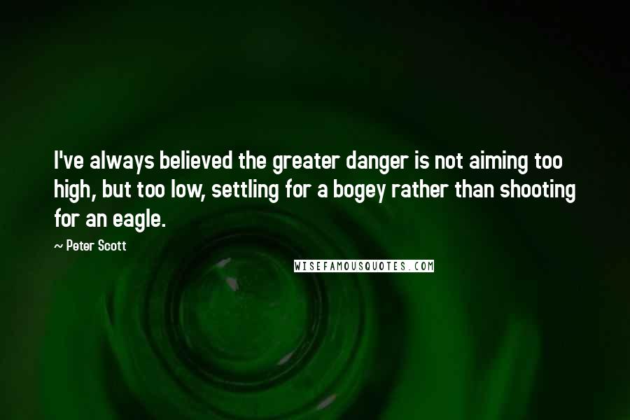 Peter Scott Quotes: I've always believed the greater danger is not aiming too high, but too low, settling for a bogey rather than shooting for an eagle.