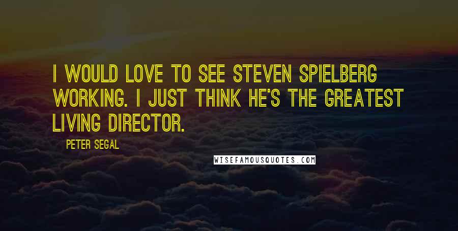 Peter Segal Quotes: I would love to see Steven Spielberg working. I just think he's the greatest living director.