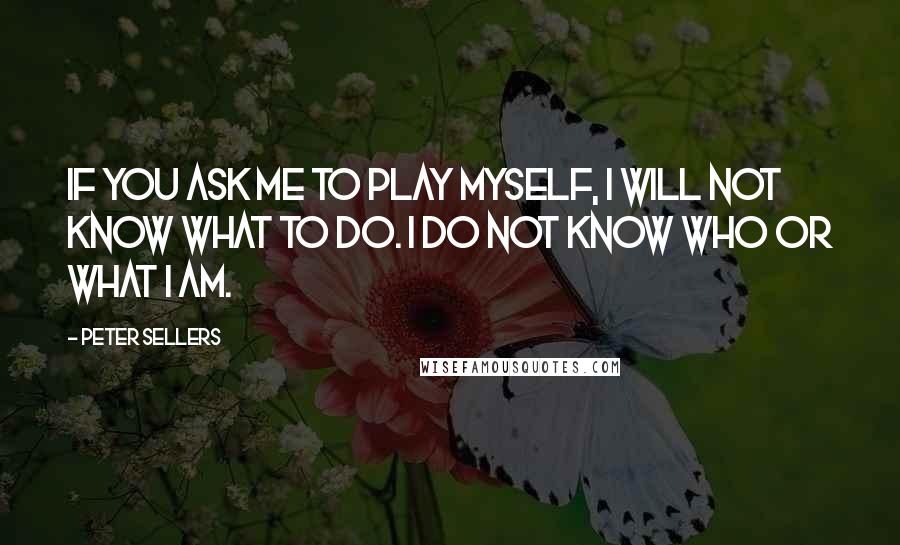 Peter Sellers Quotes: If you ask me to play myself, I will not know what to do. I do not know who or what I am.