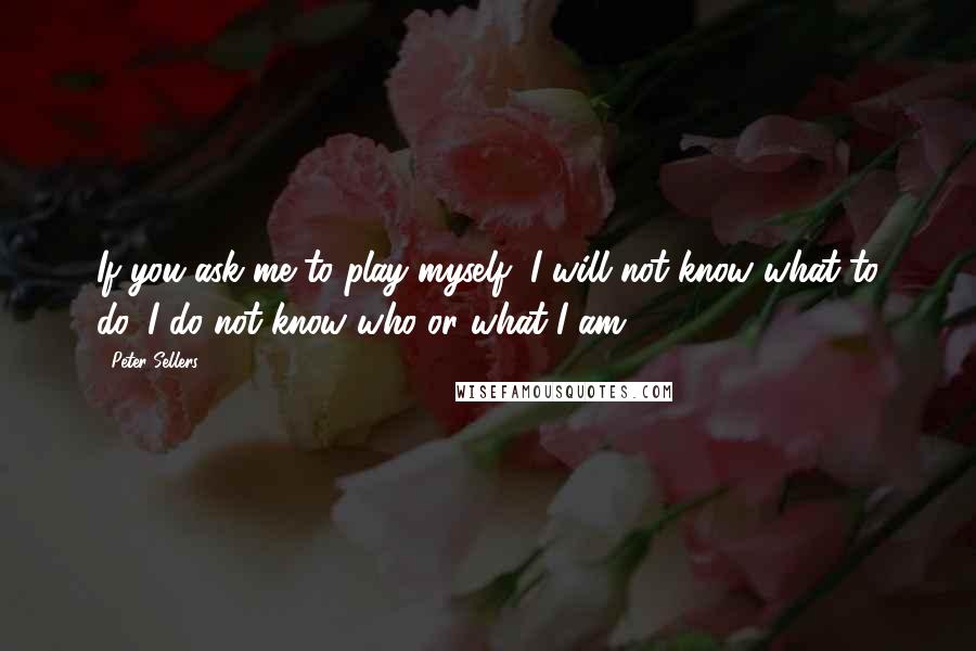 Peter Sellers Quotes: If you ask me to play myself, I will not know what to do. I do not know who or what I am.