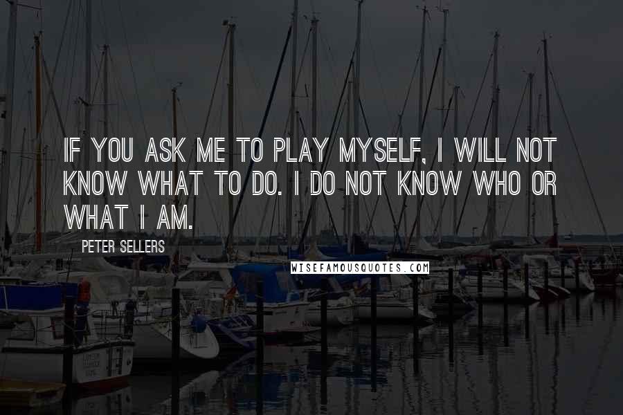 Peter Sellers Quotes: If you ask me to play myself, I will not know what to do. I do not know who or what I am.