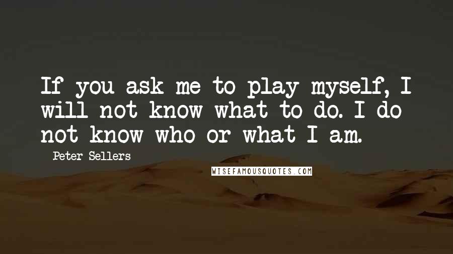 Peter Sellers Quotes: If you ask me to play myself, I will not know what to do. I do not know who or what I am.