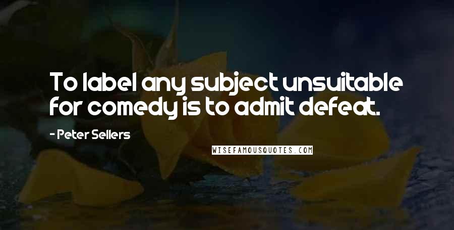 Peter Sellers Quotes: To label any subject unsuitable for comedy is to admit defeat.