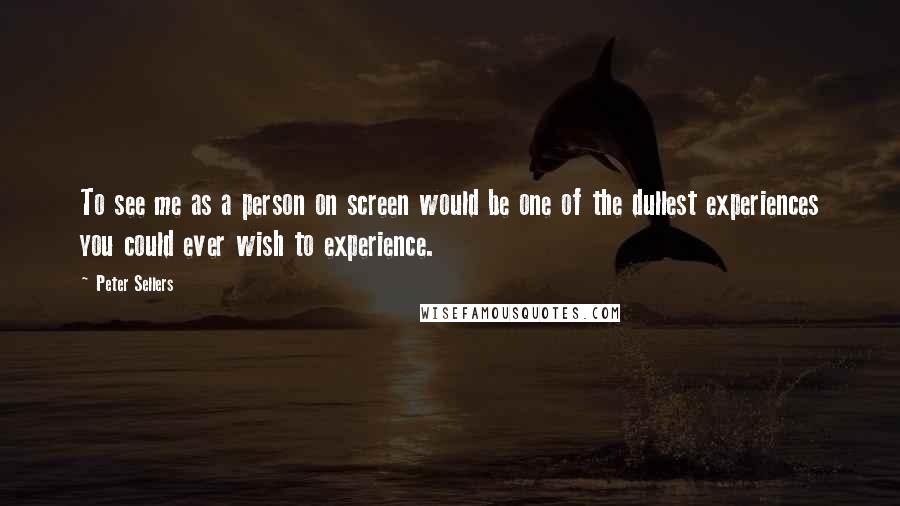 Peter Sellers Quotes: To see me as a person on screen would be one of the dullest experiences you could ever wish to experience.