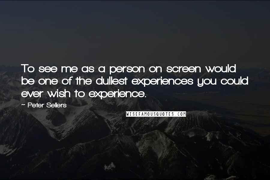 Peter Sellers Quotes: To see me as a person on screen would be one of the dullest experiences you could ever wish to experience.