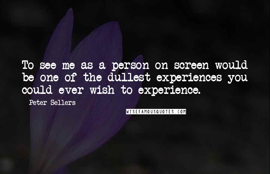 Peter Sellers Quotes: To see me as a person on screen would be one of the dullest experiences you could ever wish to experience.
