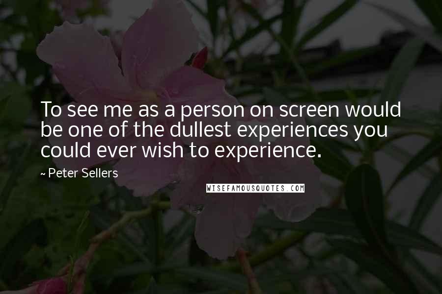 Peter Sellers Quotes: To see me as a person on screen would be one of the dullest experiences you could ever wish to experience.