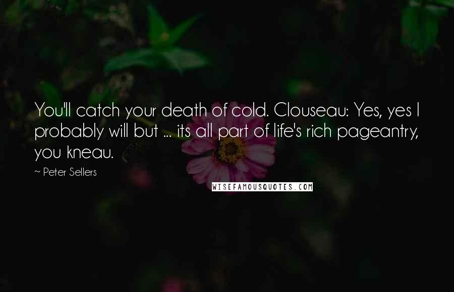 Peter Sellers Quotes: You'll catch your death of cold. Clouseau: Yes, yes I probably will but ... its all part of life's rich pageantry, you kneau.