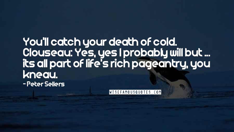 Peter Sellers Quotes: You'll catch your death of cold. Clouseau: Yes, yes I probably will but ... its all part of life's rich pageantry, you kneau.