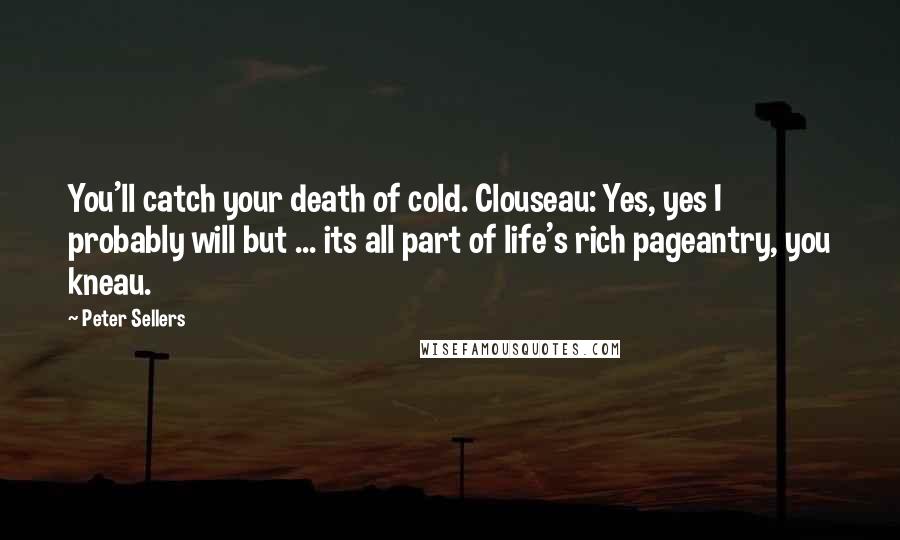 Peter Sellers Quotes: You'll catch your death of cold. Clouseau: Yes, yes I probably will but ... its all part of life's rich pageantry, you kneau.