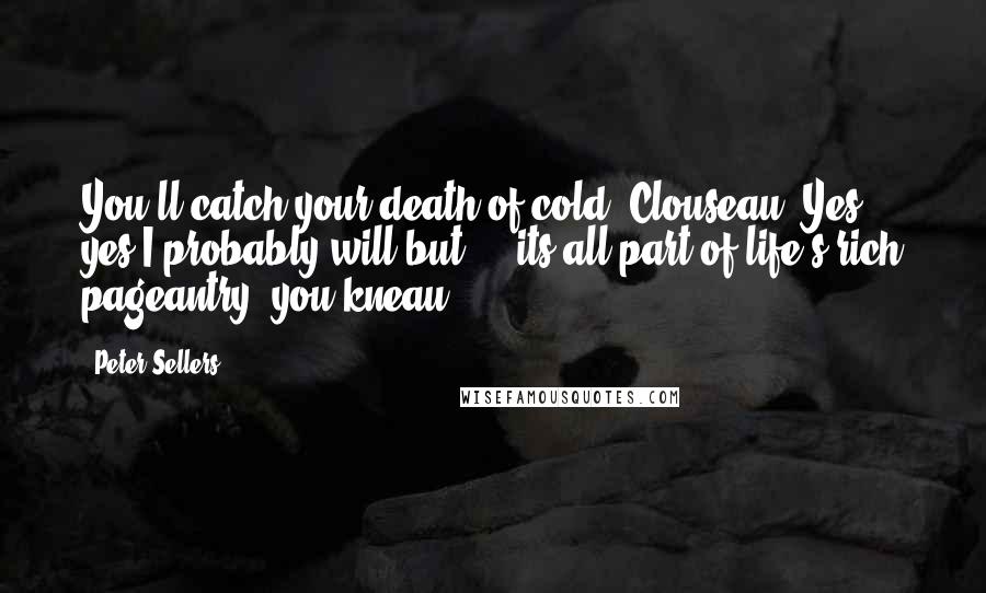 Peter Sellers Quotes: You'll catch your death of cold. Clouseau: Yes, yes I probably will but ... its all part of life's rich pageantry, you kneau.