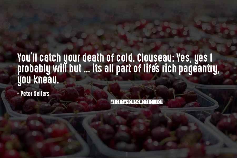 Peter Sellers Quotes: You'll catch your death of cold. Clouseau: Yes, yes I probably will but ... its all part of life's rich pageantry, you kneau.