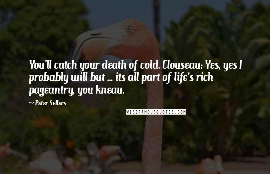 Peter Sellers Quotes: You'll catch your death of cold. Clouseau: Yes, yes I probably will but ... its all part of life's rich pageantry, you kneau.