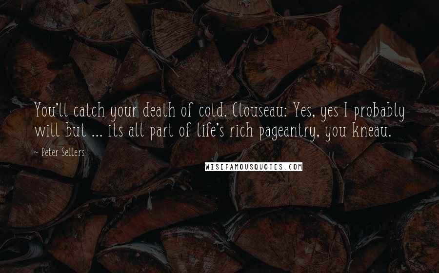 Peter Sellers Quotes: You'll catch your death of cold. Clouseau: Yes, yes I probably will but ... its all part of life's rich pageantry, you kneau.