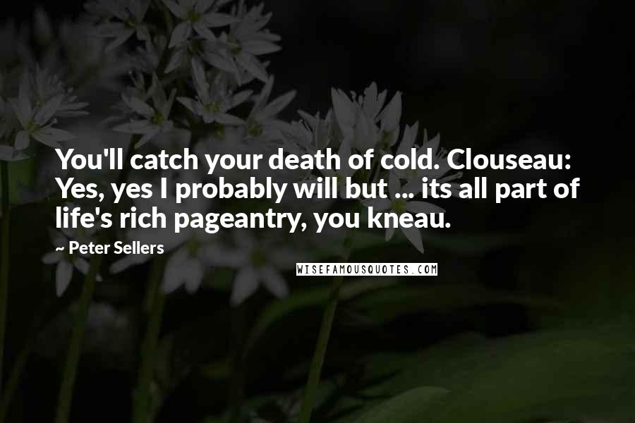 Peter Sellers Quotes: You'll catch your death of cold. Clouseau: Yes, yes I probably will but ... its all part of life's rich pageantry, you kneau.