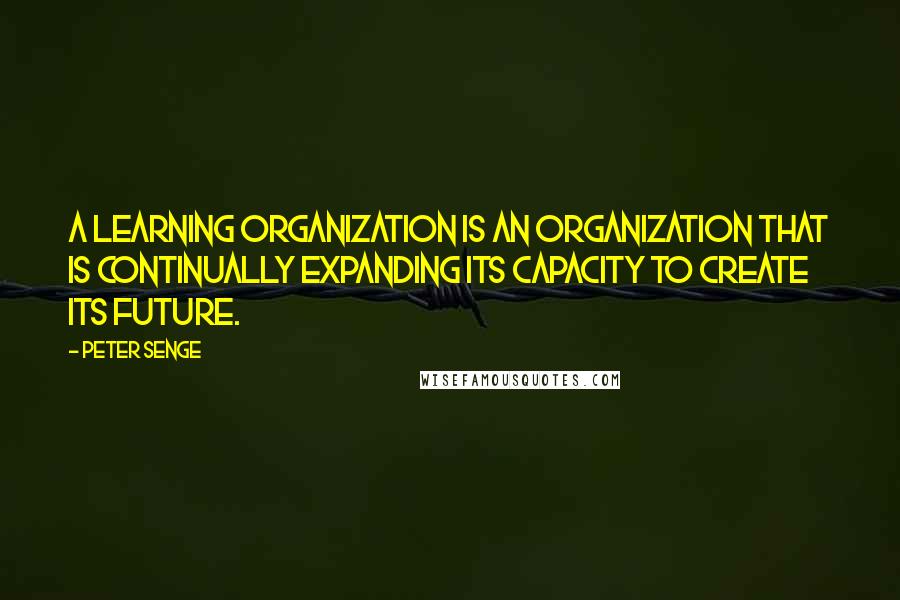 Peter Senge Quotes: A learning organization is an organization that is continually expanding its capacity to create its future.