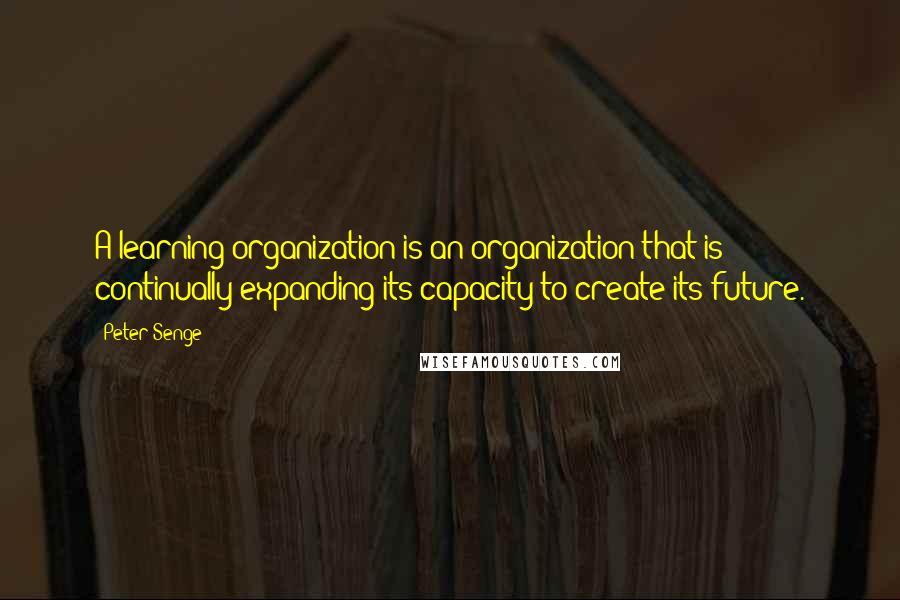 Peter Senge Quotes: A learning organization is an organization that is continually expanding its capacity to create its future.