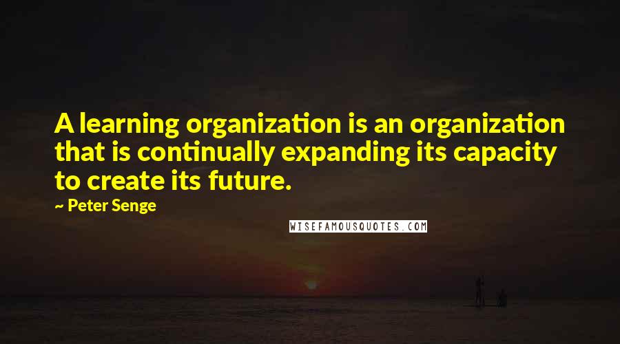 Peter Senge Quotes: A learning organization is an organization that is continually expanding its capacity to create its future.