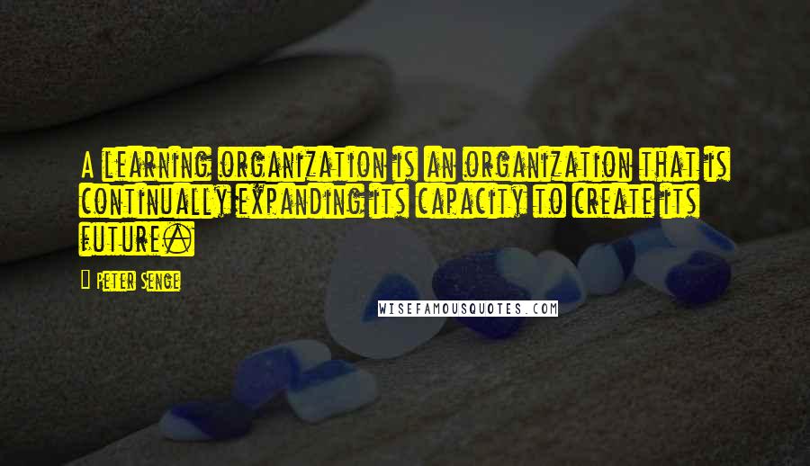 Peter Senge Quotes: A learning organization is an organization that is continually expanding its capacity to create its future.