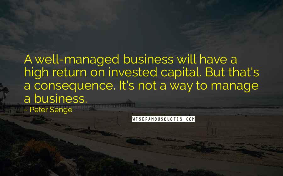 Peter Senge Quotes: A well-managed business will have a high return on invested capital. But that's a consequence. It's not a way to manage a business.