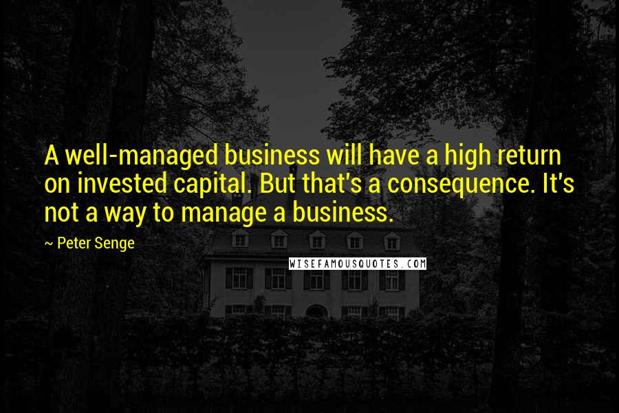 Peter Senge Quotes: A well-managed business will have a high return on invested capital. But that's a consequence. It's not a way to manage a business.