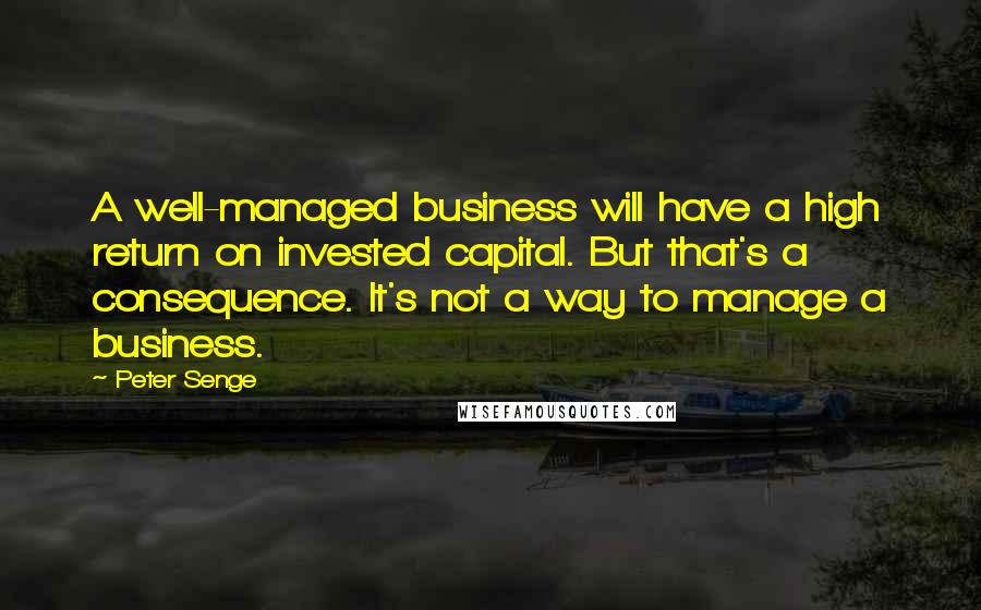 Peter Senge Quotes: A well-managed business will have a high return on invested capital. But that's a consequence. It's not a way to manage a business.