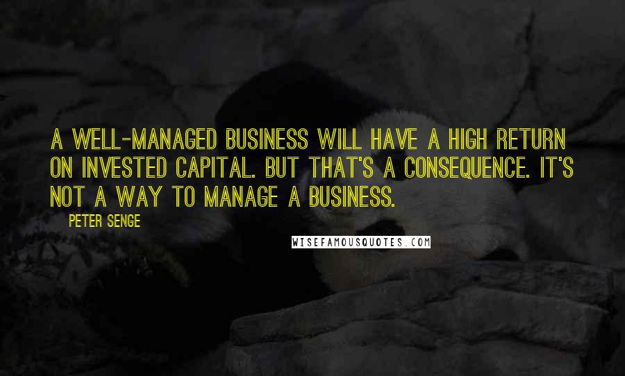 Peter Senge Quotes: A well-managed business will have a high return on invested capital. But that's a consequence. It's not a way to manage a business.