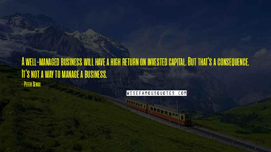 Peter Senge Quotes: A well-managed business will have a high return on invested capital. But that's a consequence. It's not a way to manage a business.