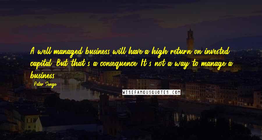 Peter Senge Quotes: A well-managed business will have a high return on invested capital. But that's a consequence. It's not a way to manage a business.