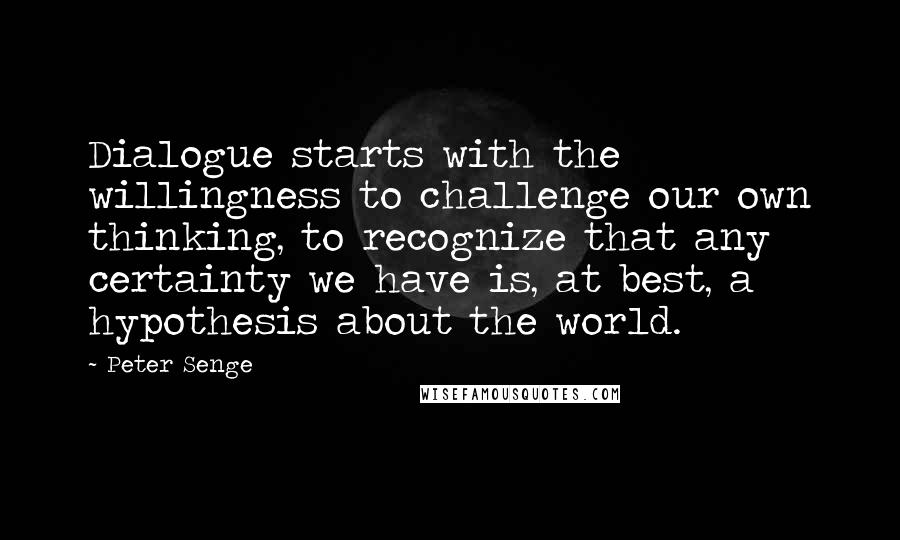 Peter Senge Quotes: Dialogue starts with the willingness to challenge our own thinking, to recognize that any certainty we have is, at best, a hypothesis about the world.