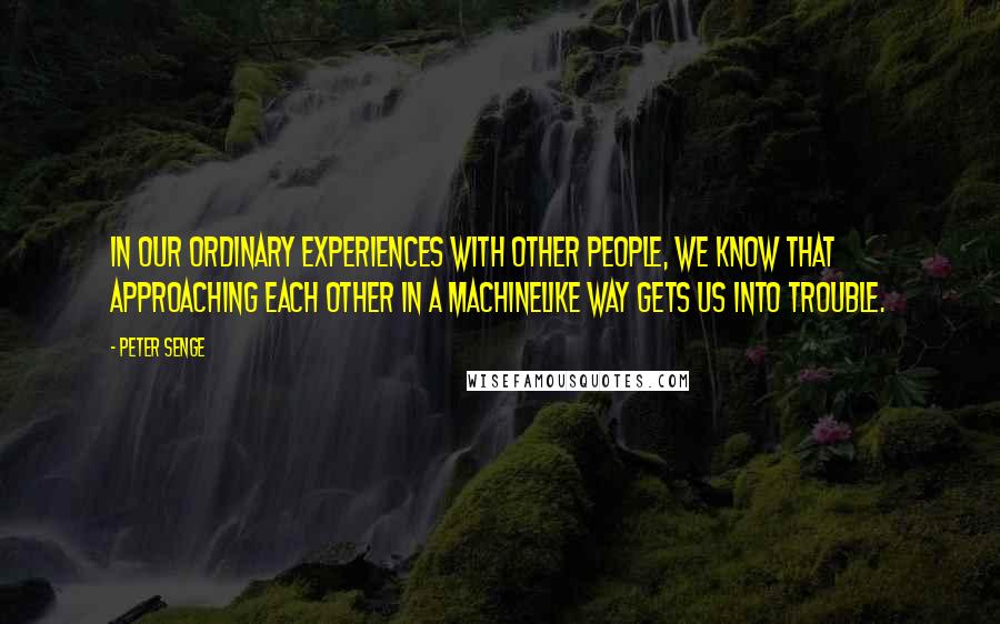 Peter Senge Quotes: In our ordinary experiences with other people, we know that approaching each other in a machinelike way gets us into trouble.