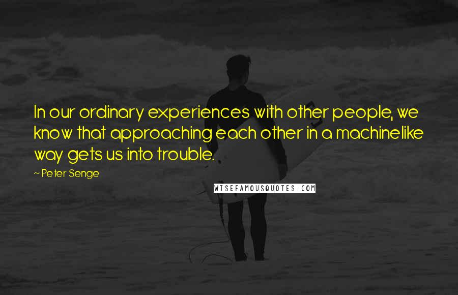 Peter Senge Quotes: In our ordinary experiences with other people, we know that approaching each other in a machinelike way gets us into trouble.