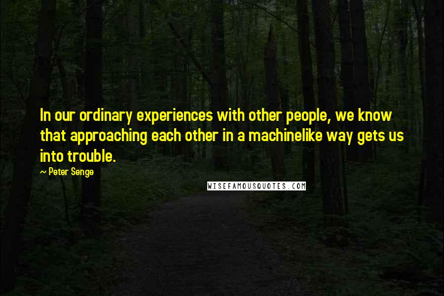 Peter Senge Quotes: In our ordinary experiences with other people, we know that approaching each other in a machinelike way gets us into trouble.