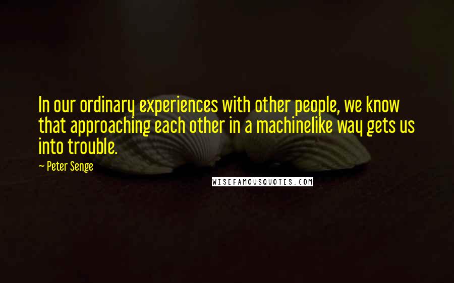 Peter Senge Quotes: In our ordinary experiences with other people, we know that approaching each other in a machinelike way gets us into trouble.