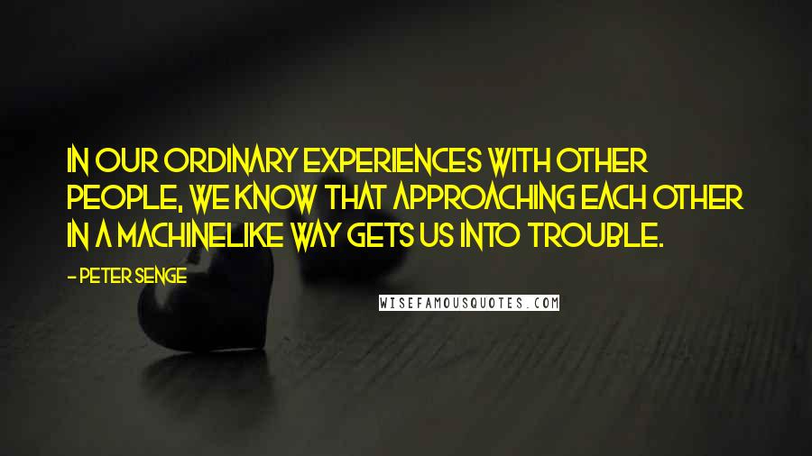 Peter Senge Quotes: In our ordinary experiences with other people, we know that approaching each other in a machinelike way gets us into trouble.