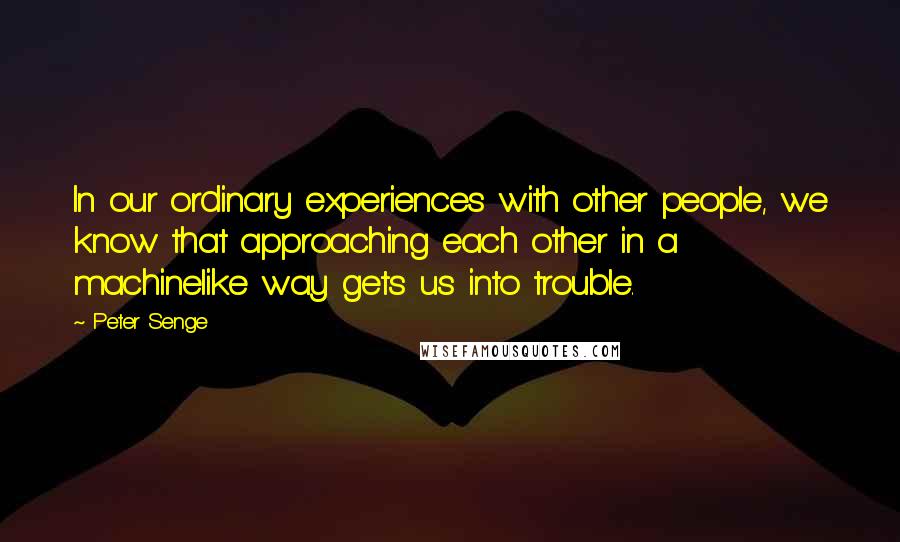 Peter Senge Quotes: In our ordinary experiences with other people, we know that approaching each other in a machinelike way gets us into trouble.