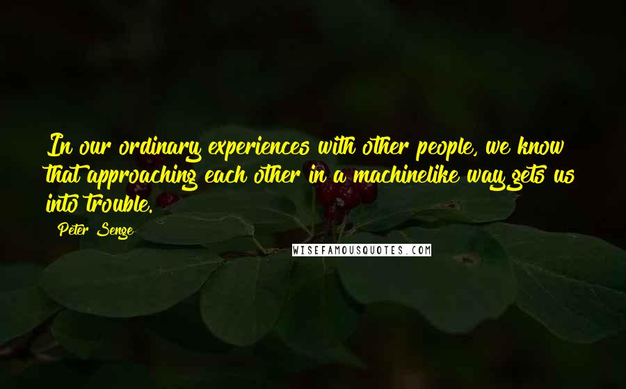 Peter Senge Quotes: In our ordinary experiences with other people, we know that approaching each other in a machinelike way gets us into trouble.