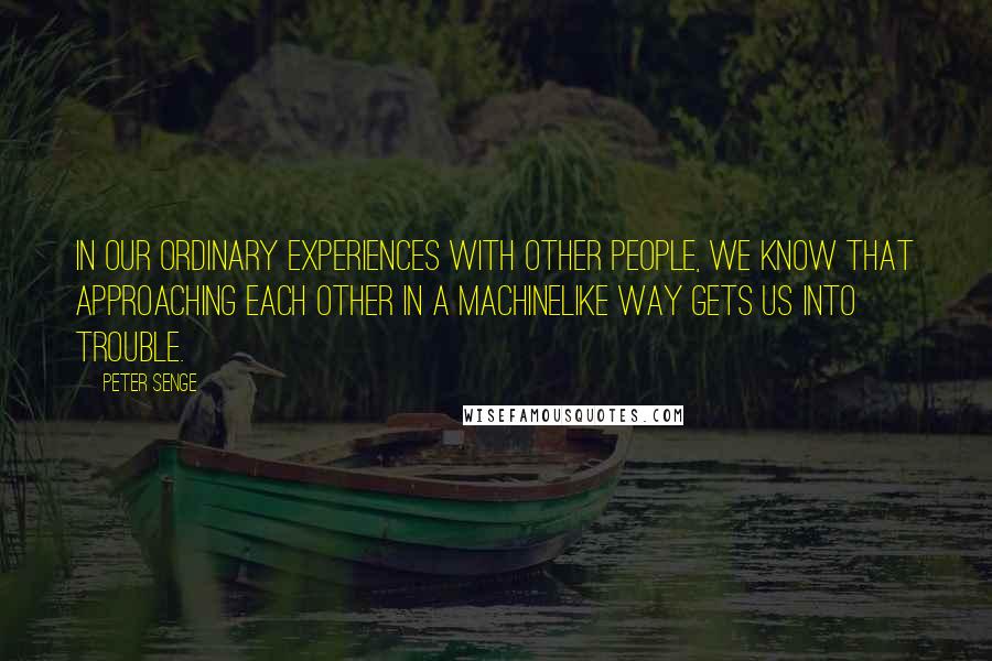 Peter Senge Quotes: In our ordinary experiences with other people, we know that approaching each other in a machinelike way gets us into trouble.